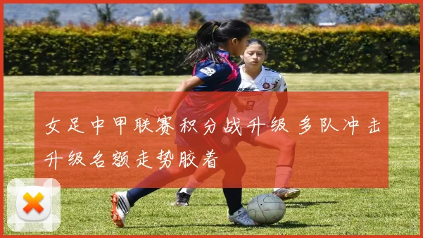 女足中甲联赛积分战升级 多队冲击升级名额走势胶着