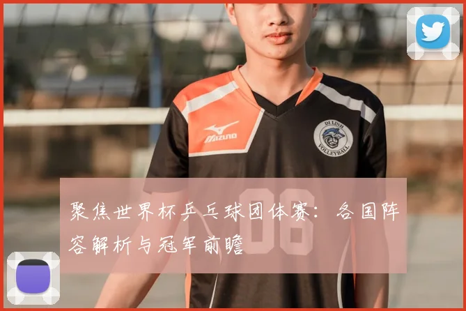 聚焦世界杯乒乓球团体赛：各国阵容解析与冠军前瞻